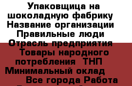 Упаковщица на шоколадную фабрику › Название организации ­ Правильные люди › Отрасль предприятия ­ Товары народного потребления (ТНП) › Минимальный оклад ­ 26 000 - Все города Работа » Вакансии   . Адыгея респ.,Адыгейск г.